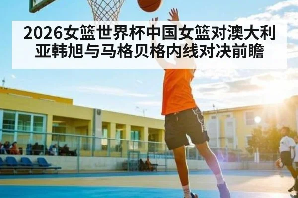 2026女篮世界杯中国女篮对澳大利亚韩旭与马格贝格内线对决前瞻